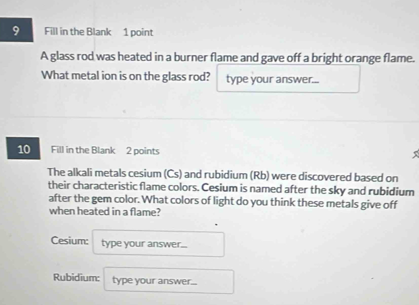 Fill in the Blank 1 point 
A glass rod was heated in a burner flame and gave off a bright orange flame. 
What metal ion is on the glass rod? type your answer... 
10 Fill in the Blank 2 points 
The alkali metals cesium (Cs) and rubidium (Rb) were discovered based on 
their characteristic flame colors. Cesium is named after the sky and rubidium 
after the gem color. What colors of light do you think these metals give off 
when heated in a flame? 
Cesium: type your answer... 
Rubidium: type your answer...