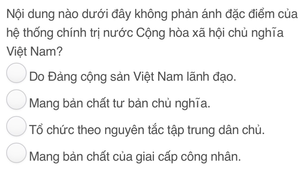 Nội dung nào dưới đây không phản ánh đặc điểm của
thệ thống chính trị nước Cộng hòa xã hội chủ nghĩa
Việt Nam?
Do Đảng cộng sản Việt Nam lãnh đạo.
Mang bản chất tư bản chủ nghĩa.
Tổ chức theo nguyên tắc tập trung dân chủ.
Mang bản chất của giai cấp công nhân.