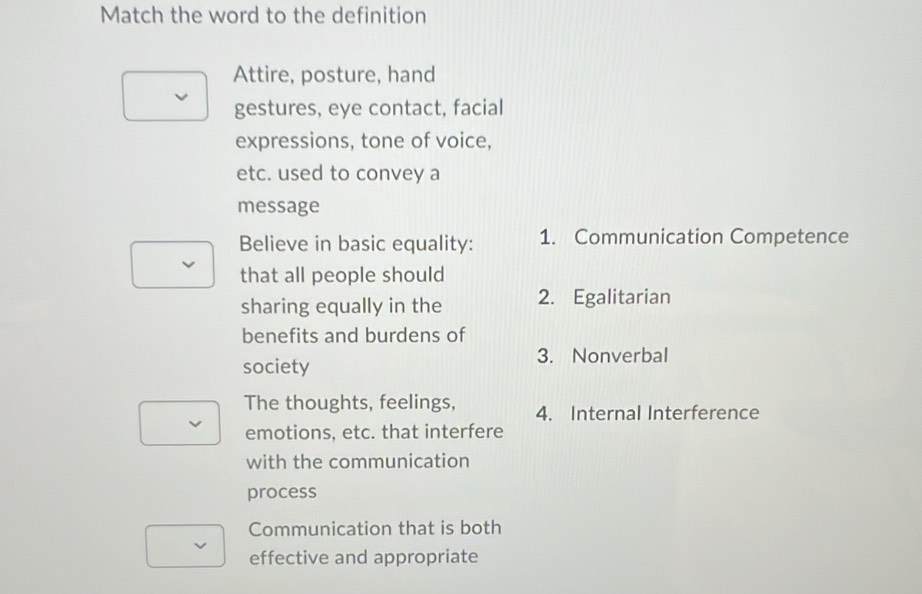 Match the word to the definition 
Attire, posture, hand 
gestures, eye contact, facial 
expressions, tone of voice, 
etc. used to convey a 
message 
Believe in basic equality: 1. Communication Competence 
that all people should 
sharing equally in the 2. Egalitarian 
benefits and burdens of 
society 
3. Nonverbal 
The thoughts, feelings, 4. Internal Interference 
emotions, etc. that interfere 
with the communication 
process 
Communication that is both 
effective and appropriate