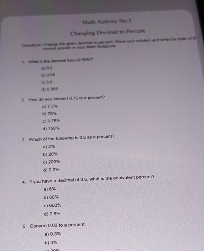 Math Activity No.1
Changing Decimal to Percent
Directions. Change the given decimal to percent. Show your solution and write the letter of th
correct answer in your Math Notebook
! What is the decimal form of 50%?
a) 0.5
b) 0.05
c) 5.0
d) 0.005
2. How do you convert 0.75 to a percent?
a) 7.5%
b) 75%
c) 0.75%
d) 750%
3. Which of the following is 0.2 as a percent?
a) 2%
b) 20%
c) 200%
d) 0.2%
4. If you have a decimal of 0.6, what is the equivalent percent?
a) 6%
b) 60%
c) 600%
d) 0.6%
5. Convert 0.03 to a percent.
a) 0.3%
b) 3%