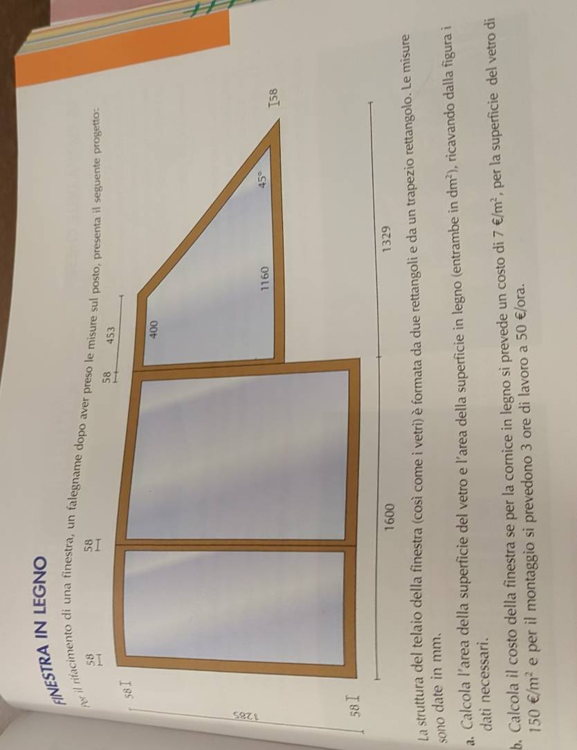 FINESTRA IN LEGNO
La struttura del telaio della finestra (così come i vetri) è formata da due rettangoli e da un trapezio rettangolo. Le misure
sono date in mm.
a. Calcola l’area della superficie del vetro e l'area della superficie in legno (entrambe in dm^2) , ricavando dalla figura i
dati necessari.
b. Calcola il costo della finestra se per la cornice in legno si prevede un costo di 7∈ /m^2 , per la superficie del vetro di
150€/m^2 e per il montaggio si prevedono 3 ore di lavoro a 50 €/ora.