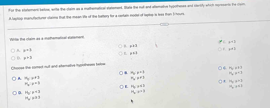 For the statement below, write the claim as a mathematical statement. State the null and alternative hypotheses and identify which represents the claim.
A laptop manufacturer claims that the mean life of the battery for a certain model of laptop is less than 3 hours.
Write the claim as a mathematical statement.
C. mu <3</tex>
B. mu ≥ 3
A. mu =3
F. mu != 3
E. mu ≤ 3
D. mu >3
Choose the correct null and alternative hypotheses below.
C. H_0:mu ≥ 3
B. H_0:mu =3 H_a:mu <3</tex>
A. H_0:mu != 3 H_a:mu != 3
H_a:mu =3
F. H_0:mu >3
E. H_0:mu ≤ 3 H_a:mu ≤ 3
D. H_0:mu <3</tex> H_a:mu >3
H_a:mu ≥ 3