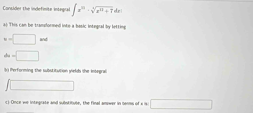 Consider the indefinite integral ∈t x^(11)· sqrt[4](x^(12)+7) dx: 
a) This can be transformed into a basic integral by letting
u=□ and
du=□
b) Performing the substitution yields the integral 
/ □ 
c) Once we integrate and substitute, the final answer in terms of x is: □