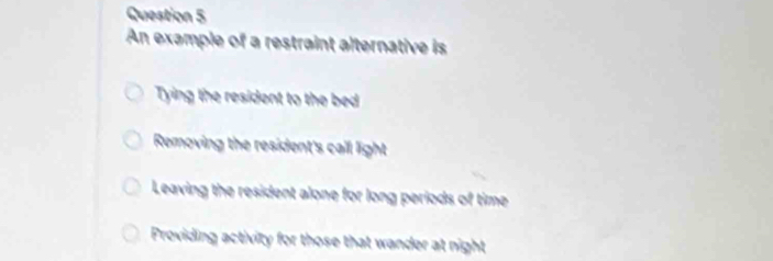 An example of a restraint alternative is
Tying the resident to the bed
Removing the resident's call light
Leaving the resident alone for long periods of time
Providing activity for those that wander at night