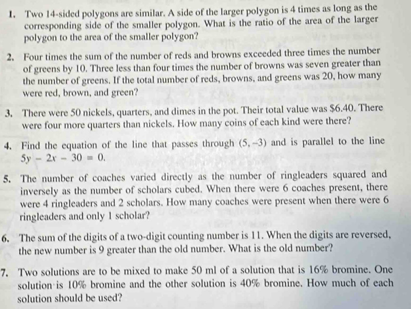 Two 14 -sided polygons are similar. A side of the larger polygon is 4 times as long as the 
corresponding side of the smaller polygon. What is the ratio of the area of the larger 
polygon to the area of the smaller polygon? 
2. Four times the sum of the number of reds and browns exceeded three times the number 
of greens by 10. Three less than four times the number of browns was seven greater than 
the number of greens. If the total number of reds, browns, and greens was 20, how many 
were red, brown, and green? 
3. There were 50 nickels, quarters, and dimes in the pot. Their total value was $6.40. There 
were four more quarters than nickels. How many coins of each kind were there? 
4. Find the equation of the line that passes through (5,-3) and is parallel to the line
5y-2x-30=0. 
5. The number of coaches varied directly as the number of ringleaders squared and 
inversely as the number of scholars cubed. When there were 6 coaches present, there 
were 4 ringleaders and 2 scholars. How many coaches were present when there were 6
ringleaders and only 1 scholar? 
6. The sum of the digits of a two-digit counting number is 11. When the digits are reversed, 
the new number is 9 greater than the old number. What is the old number? 
7. Two solutions are to be mixed to make 50 ml of a solution that is 16% bromine. One 
solution is 10% bromine and the other solution is 40% bromine. How much of each 
solution should be used?