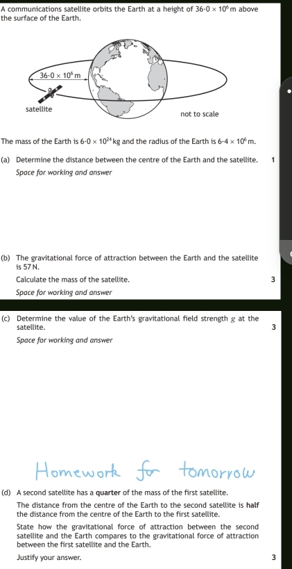 A communications satellite orbits the Earth at a height of 36· 0* 10^6 m above
the surface of the Earth.
The mass of the Earth is 6· 0* 10^(24)kg and the radius of the Earth is 6· 4* 10^6m.
(a) Determine the distance between the centre of the Earth and the satellite.
Space for working and answer
(b) The gravitational force of attraction between the Earth and the satellite
is 57 N.
Calculate the mass of the satellite. 3
Space for working and answer
(c) Determine the value of the Earth’s gravitational field strength g at the
satellite.
3
Space for working and answer
(d) A second satellite has a quarter of the mass of the first satellite.
The distance from the centre of the Earth to the second satellite is half
the distance from the centre of the Earth to the first satellite.
State how the gravitational force of attraction between the second
satellite and the Earth compares to the gravitational force of attraction
between the first satellite and the Earth.
Justify your answer. 3