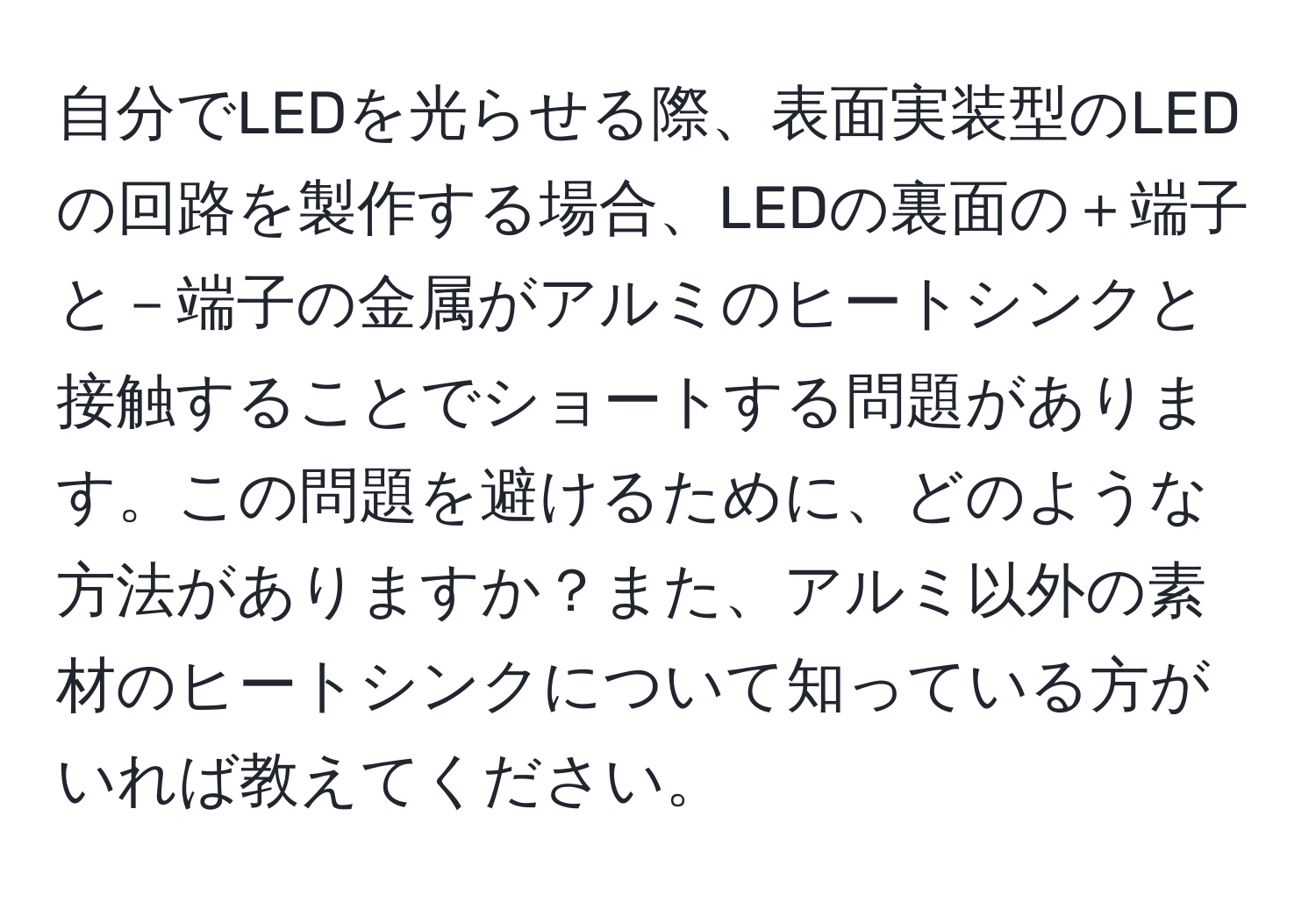 自分でLEDを光らせる際、表面実装型のLEDの回路を製作する場合、LEDの裏面の＋端子と－端子の金属がアルミのヒートシンクと接触することでショートする問題があります。この問題を避けるために、どのような方法がありますか？また、アルミ以外の素材のヒートシンクについて知っている方がいれば教えてください。