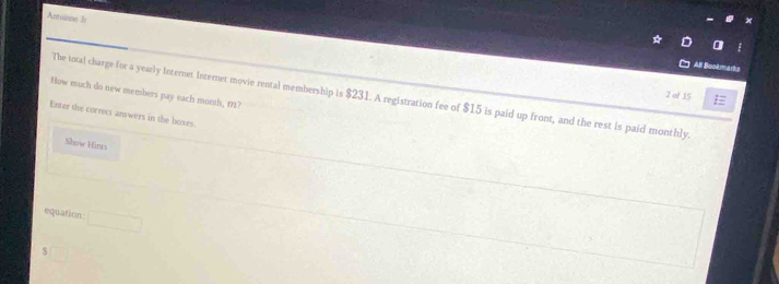 Antoinse Jv 
All Booärmarks 
How much do new members pay each morth, 1? 
2 of 15 
The total charge for a yearly Internet Internet movie rental membership is $231. A registration fee of $15 is paid up front, and the rest is paid monthly. 
Enter the correct answers in the boxes. 
Show Hints 
equation° 
S