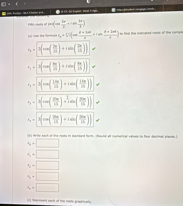 OWL Purdue - MLA Citation and... © 12 CP, Q2 English: Week 3 Age... https://student cengage.com/s 
Constder tể Tollowng 
Fifth roots of 243(cos  2π /3 +isin  2π /3 )
(a) Use the formula z_k=sqrt[n](r)(cos  (θ +2π k)/n +isin  (θ +2π k)/n ) to find the indicated roots of the comple
z_0=3(cos ( 2π /15 )+isin ( 2π /15 ))
z_1=3(cos ( 8π /15 )+isin ( 8π /15 ))
z_2=3(cos ( 14π /15 )+isin ( 14π /15 ))
z_3=3(cos ( 20π /15 )+isin ( 20π /15 ))
z_4=3(cos ( 26π /15 )+isin ( 26π /15 ))
(b) Write each of the roots in standard form. (Round all numerical values to four decimal places.)
z_0=□
z_1=□
z_2=□
z_3=□
z_4=□
(c) Represent each of the roots graphically.