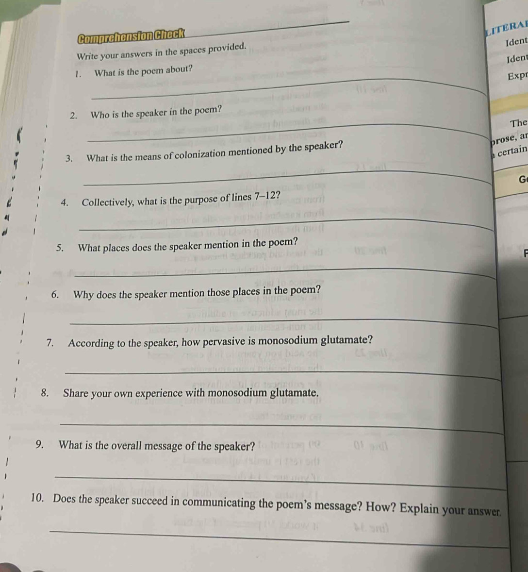Comprehension Check 
LITERAI 
Write your answers in the spaces provided. 
Ident 
Ident 
_ 
1. What is the poem about? 
Expr 
_ 
2. Who is the speaker in the poem? 

The 
prose, a 
3. What is the means of colonization mentioned by the speaker? 
a certain 
_ 
G 
4. Collectively, what is the purpose of lines 7-12? 
_ 
5. What places does the speaker mention in the poem? 

_ 
6. Why does the speaker mention those places in the poem? 
__ 
7. According to the speaker, how pervasive is monosodium glutamate? 
_ 
8. Share your own experience with monosodium glutamate. 
_ 
9. What is the overall message of the speaker? 
_ 
10. Does the speaker succeed in communicating the poem’s message? How? Explain your answer 
_