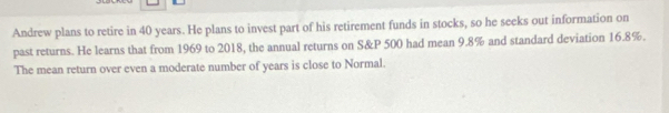 Andrew plans to retire in 40 years. He plans to invest part of his retirement funds in stocks, so he seeks out information on 
past returns. He learns that from 1969 to 2018, the annual returns on S&P 500 had mean 9.8% and standard deviation 16.8%. 
The mean return over even a moderate number of years is close to Normal.