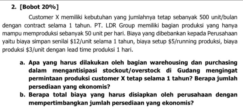 [Bobot 20% ] 
Customer X memiliki kebutuhan yang jumlahnya tetap sebanyak 500 unit/bulan 
dengan contract selama 1 tahun. PT. LDR Group memiliki bagian produksi yang hanya 
mampu memproduksi sebanyak 50 unit per hari. Biaya yang dibebankan kepada Perusahaan 
yaitu biaya simpan senilai $12 /unit selama 1 tahun, biaya setup $5 /running produksi, biaya 
produksi $3 /unit dengan lead time produksi 1 hari. 
a. Apa yang harus dilakukan oleh bagian warehousing dan purchasing 
dalam mengantisipasi stockout/overstock di Gudang mengingat 
permintaan produksi customer X tetap selama 1 tahun? Berapa jumlah 
persediaan yang ekonomis? 
b. Berapa total biaya yang harus disiapkan oleh perusahaan dengan 
mempertimbangkan jumlah persediaan yang ekonomis?