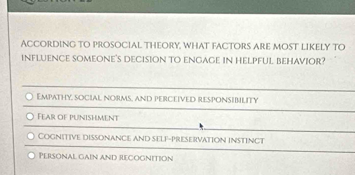 According to prosocial theory, what factors are most likely to
influence someone's decision to engage in helpful behavior?
Empathy, social norms, and perceived responsibility
Fear of punishment
Cognitive dissonance and self-preservation instinct
Personal gain and recognition