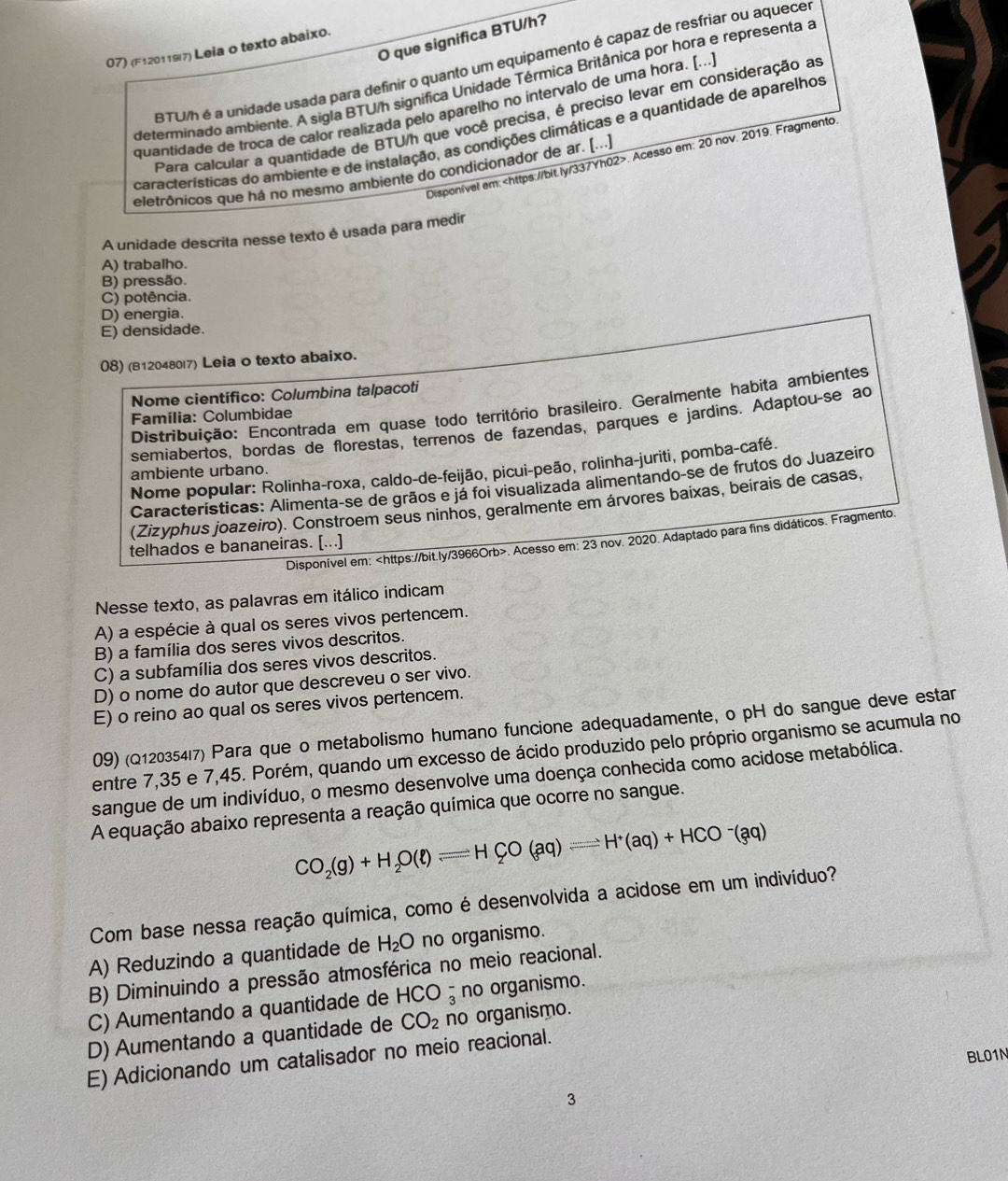 que significa BTU/h?
07) (F1201197) Leia o texto abaixo.
BTU/h é a unidade usada para definir o quanto um equipamento é capaz de resfriar ou aquece
determinado ambiente. A sigla BTU/h significa Unidade Térmica Britânica por hora e representa a
quantidade de troca de calor realizada pelo aparelho no intervalo de uma hora. [...
Para calcular a quantidade de BTU/h que você precisa, é preciso levar em consideração as
características do ambiente e de instalação, as condições climáticas e a quantidade de aparelhos
Disponivel em:. Acesso em: 20 nov. 2019. Fragmento
eletrônicos que há no mesmo ambiente do condicionador de ar. (...)
A unidade descrita nesse texto é usada para medir
A) trabalho.
B) pressão.
C) potência.
D) energia.
E) densidade.
08) (B120480l7) Leia o texto abaixo.
Nome científico: Columbina talpacoti
Distribuição: Encontrada em quase todo território brasileiro. Geralmente habita ambientes
Família: Columbidae
semiabertos, bordas de florestas, terrenos de fazendas, parques e jardins. Adaptouçse ao
Nome popular: Rolinha-roxa, caldo-de-feijão, picui-peão, rolinha-juriti, pomba-café.
ambiente urbano.
Características: Alimenta-se de grãos e já foi visualizada alimentando-se de frutos do Juazeiro
(Zizyphus joazeiro). Constroem seus ninhos, geralmente em árvores baixas, beirais de casas,
Disponível em:. Acesso em: 23 nov. 2020. Adaptado para fins didáticos. Fragmento
telhados e bananeiras. [...]
Nesse texto, as palavras em itálico indicam
A) a espécie à qual os seres vivos pertencem.
B) a família dos seres vivos descritos.
C) a subfamília dos seres vivos descritos.
D) o nome do autor que descreveu o ser vivo.
E) o reino ao qual os seres vivos pertencem.
09) (Q12035417) Para que o metabolismo humano funcione adequadamente, o pH do sangue deve estar
entre 7,35 e 7,45. Porém, quando um excesso de ácido produzido pelo próprio organismo se acumula no
sangue de um indivíduo, o mesmo desenvolve uma doença conhecida como acidose metabólica.
A equação abaixo representa a reação química que ocorre no sangue.
CO_2(g)+H_2O(ell )leftharpoons HCO(aq)leftharpoons H^+(aq)+HCO^-(aq)
Com base nessa reação química, como é desenvolvida a acidose em um indivíduo?
A) Reduzindo a quantidade de H_2O no organismo.
B) Diminuindo a pressão atmosférica no meio reacional.
C) Aumentando a quantidade de HCO_3^(- no organismo.
D) Aumentando a quantidade de CO_2) no organismo.
BL01N
E) Adicionando um catalisador no meio reacional.