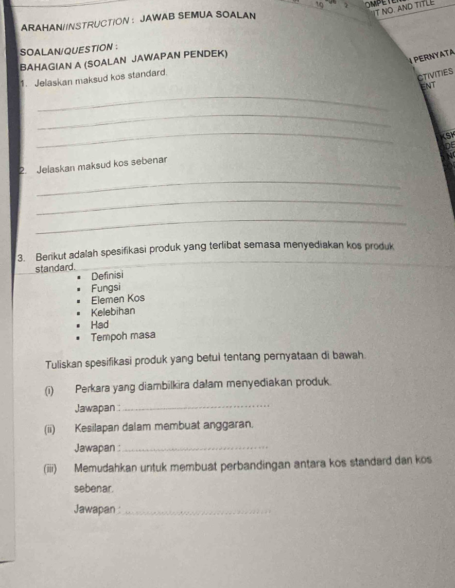 IT NO. AND TITLE
ARAHAN//NSTRUCTION ： JAWAB SEMUA SOALAN 2 OMPETE
SOALAN/QUESTION :
BAHAGIAN A (SOALAN JAWAPAN PENDEK)
PERNYATA
1. Jelaskan maksud kos standard.
CTIVITIES
ENT
_
_
_
KSK
DE
2. Jelaskan maksud kos sebenar
N
_
_
_
3. Berikut adalah spesifikasi produk yang terlibat semasa menyediakan kos produk
standard.
Definisi
Fungsi
Elemen Kos
Kelebihan
Had
Tempoh masa
Tuliskan spesifikasi produk yang betul tentang pernyataan di bawah.
(i) Perkara yang diambilkira dalam menyediakan produk.
Jawapan :
_
(ii) Kesilapan dalam membuat anggaran.
Jawapan :_
(iii) Memudahkan untuk membuat perbandingan antara kos standard dan kos
sebenar.
Jawapan _