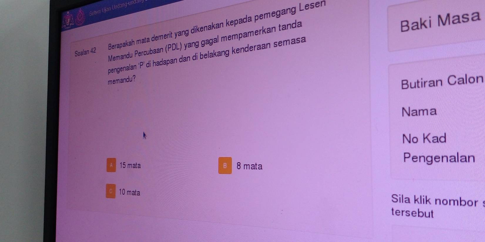 Sistem Ujian Undang-undanly
Soalan 42 Berapakah mata demerit yang dikenakan kepada pemegang Lesen
Memandu Percubaan (PDL) yang gagal mempamerkan tanda
Baki Masa
pengenalan ‘P’ di hadapan dan di belakang kenderaan semasa
memandu?
Butiran Calon
Nama
No Kad
A 15 mata B 8 mata
Pengenalan
C 10 mata
Sila klik nombor
tersebut