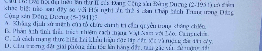 Cầu 16: Đại hội đại biểu lần thứ II của Đảng Cộng sản Đông Dương (2-1951) có điểm
khác biệt nào sau đây so với Hội nghị lần thứ 8 Ban Chấp hành Trung ương Đảng
Cộng sản Đông Dương (5-1941)?
A. Khẳng định sứ mệnh của tổ chức chính trị cầm quyền trong kháng chiến.
B. Phản ánh tinh thần trách nhiệm cách mạng Việt Nam với Lào, Campuchia.
C. Là cách mạng thực hiện hai khẩu hiệu độc lập dân tộc và ruộng đất dân cày.
D. Chủ trương đặt giải phóng dân tộc lên hàng đầu, tạm gác vấn đề ruộng đất.