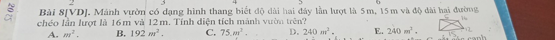 Bài 8[VD]. Mảnh vườn có dạng hình thang biết độ dài hai đáy lần lượt là 5m, 15m và độ dài hai đường
chéo lần lượt là 16m và 12m. Tính diện tích mảnh vườn trên?
A. m^2. B. 192m^2. C. 75.m^2. D. 240m^2. E. 240m^2. canh