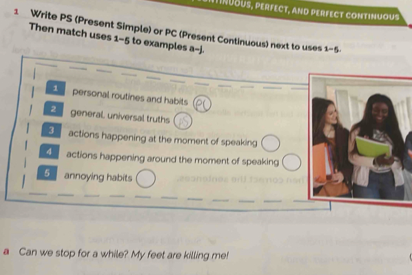 NTINUOUS, PERFECT, aND PERFECT CONTINUOUS 
1 Write PS (Present Simple) or PC (Present Continuous) next to uses 1-5
Then match uses 1-5 to examples a-j. 
1 personal routines and habits 
2 general. universal truths 
3 actions happening at the moment of speaking 
4 actions happening around the moment of speaking 
5 annoying habits 
a Can we stop for a while? My feet are killing me!