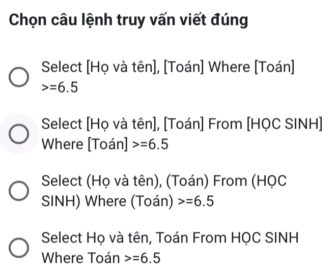 Chọn câu lệnh truy vấn viết đúng 
Select [Họ và tên], [Toán] Where [Toán]
=6.5
Select [Họ và tên], [Toán] From [HQC SINH] 
Where [Toán] =6.5
Select (Họ và tên), (Toán) From (HọC 
SINH) Where (Toán) =6.5
Select Họ và tên, Toán From HQC SINH
Where Toán =6.5