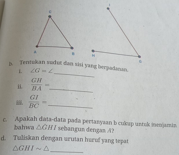 Tentukan sudut dan sisi yang berpadanan. 
i. ∠ G=∠
ii.  GH/BA =. _ 
iii.  GI/BC = _ 
c. Apakah data-data pada pertanyaan b cukup untuk menjamin 
bahwa △ GHI sebangun dengan A? 
d. Tuliskan dengan urutan huruf yang tepat
△ GHIsim △
_