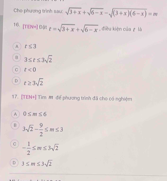 Cho phương trình sau: sqrt(3+x)+sqrt(6-x)-sqrt((3+x)(6-x))=m
16. [TEN+] Đặt t=sqrt(3+x)+sqrt(6-x) , điều kiện của là
A t≤ 3
B 3≤ t≤ 3sqrt(2)
C t<0</tex>
D t≥ 3sqrt(2)
17. [TEN+] Tìm M để phương trình đã cho có nghiệm
A 0≤ m≤ 6
B 3sqrt(2)- 9/2 ≤ m≤ 3
C - 1/2 ≤ m≤ 3sqrt(2)
D 3≤ m≤ 3sqrt(2)