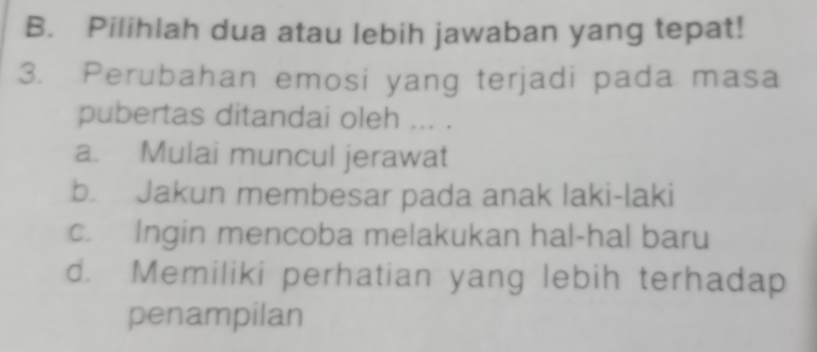 B. Pilihlah dua atau lebih jawaban yang tepat!
3. Perubahan emosi yang terjadi pada masa
pubertas ditandai oleh ... .
a. Mulai muncul jerawat
b. Jakun membesar pada anak laki-laki
c. Ingin mencoba melakukan hal-hal baru
d. Memiliki perhatian yang lebih terhadap
penampilan