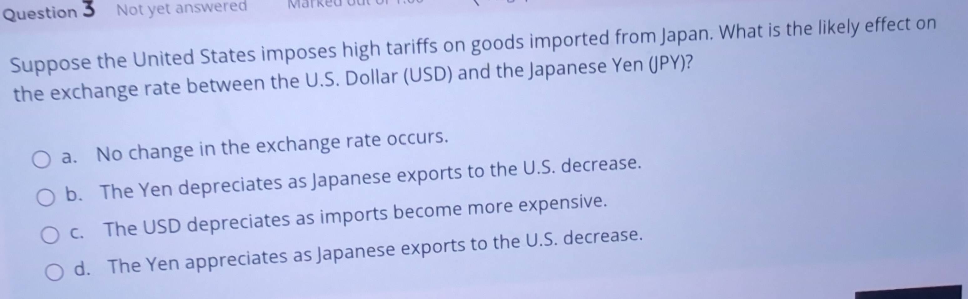 Not yet answered Marked
Suppose the United States imposes high tariffs on goods imported from Japan. What is the likely effect on
the exchange rate between the U.S. Dollar (USD) and the Japanese Yen (JPY)?
a. No change in the exchange rate occurs.
b. The Yen depreciates as Japanese exports to the U.S. decrease.
c. The USD depreciates as imports become more expensive.
d. The Yen appreciates as Japanese exports to the U.S. decrease.