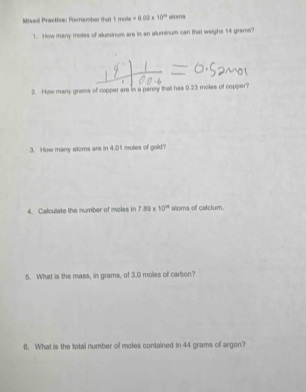 Mixed Practice: Remembe that mole=6.02* 10^(23) atoms 
t. How many moles of aluminum are in an aluminum can that weighs 14 grams? 
2. How many grams of copper are in a penny that has 0.23 moles of copper? 
3. How many atoms are in 4.01 moles of gold? 
4. Calculate the number of moles in 7.89* 10^(28) atoms of calcium. 
5. What is the mass, in grams, of 3.0 moles of carbon? 
6. What is the total number of moles contained in 44 grams of argon?