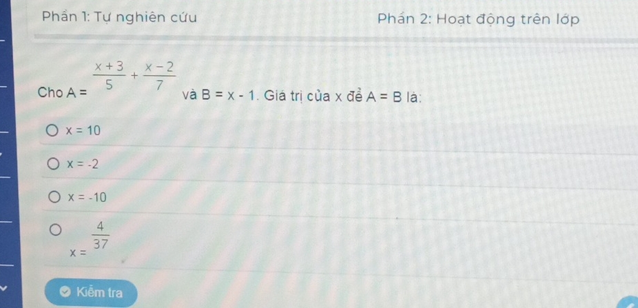 Phần 1: Tự nghiên cứu Phán 2: Hoạt động trên lớp
frac  
Cho A=  (x+3)/5 + (x-2)/7 
và B=x-1. Giá trị của x đề A=B là:
x=10
x=-2
x=-10
x= 4/37 
Kiễm tra