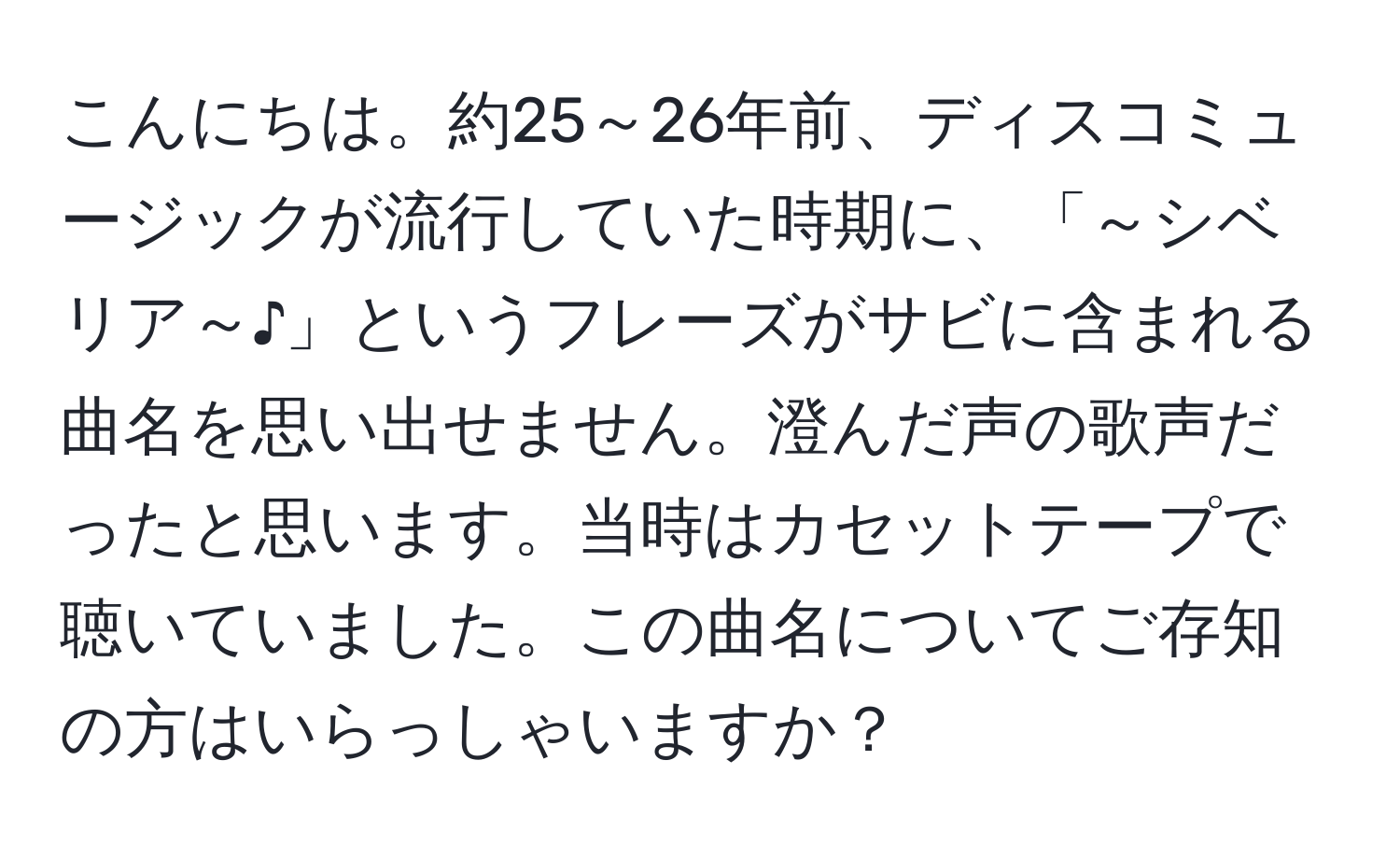 こんにちは。約25～26年前、ディスコミュージックが流行していた時期に、「～シベリア～♪」というフレーズがサビに含まれる曲名を思い出せません。澄んだ声の歌声だったと思います。当時はカセットテープで聴いていました。この曲名についてご存知の方はいらっしゃいますか？