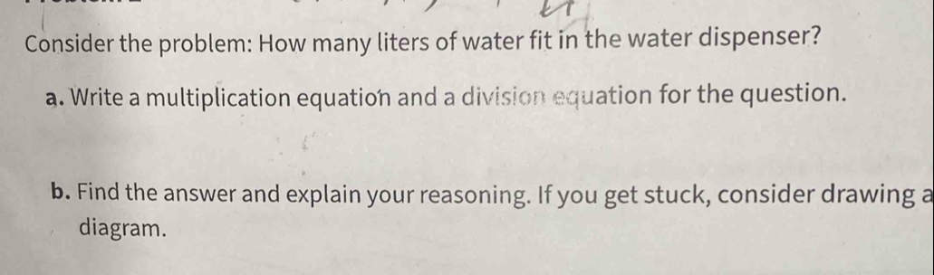 Consider the problem: How many liters of water fit in the water dispenser? 
a. Write a multiplication equation and a division equation for the question. 
b. Find the answer and explain your reasoning. If you get stuck, consider drawing a 
diagram.