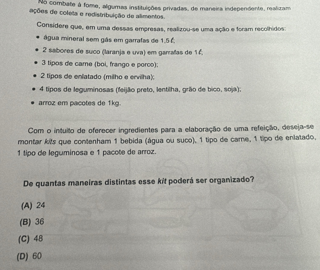 No combate à fome, algumas instituições privadas, de maneira independente, realizam
ações de coleta e redistribuição de alimentos.
Considere que, em uma dessas empresas, realizou-se uma ação e foram recolhidos:
água mineral sem gás em garrafas de 1,5;
2 sabores de suco (Iaranja e uva) em garrafas de 1 l;
3 tipos de carne (boi, frango e porco);
2 tipos de enlatado (milho e ervilha);
4 tipos de leguminosas (feijão preto, lentilha, grão de bico, soja);
arroz em pacotes de 1kg.
Com o intuito de oferecer ingredientes para a elaboração de uma refeição, deseja-se
montar kits que contenham 1 bebida (água ou suco), 1 tipo de carne, 1 tipo de enlatado,
1 tipo de leguminosa e 1 pacote de arroz.
De quantas maneiras distintas esse kit poderá ser organizado?
(A) 24
(B) 36
(C) 48
(D) 60