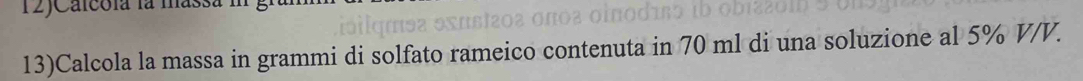 12JCalcola la massa 1 
13)Calcola la massa in grammi di solfato rameico contenuta in 70 ml di una soluzione al 5% V/V.
