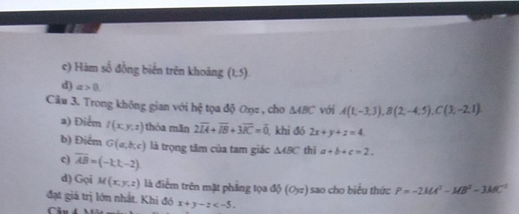 c) Hàm số đồng biến trên khoảng (1,5).
d) a>0
Câu 3. Trong không gian với hệ tọa độ Oxz , cho △ ABC với A(1,-3,3), B(2,-4;5), C(3,-2,1). 
a) Điểm I(x,y,z) thỏa mãn 2overline IA+overline IB+3overline IC=overline 0 , khi đó 2x+y+z=4. 
b) Điểm G(a,b,c) là trọng tâm của tam giác △ ABC thì a+b+c=2. 
c) overline AB=(-1,1,-2). 
d) Gọi M(x,y,z) là điểm trên mặt phẳng tọa độ (Oyz) sao cho biểu thức P=-2MA^2-MB^2-3MC^2
đạt giả trị lớn nhất. Khi đó x+y-z . 
Câu 4