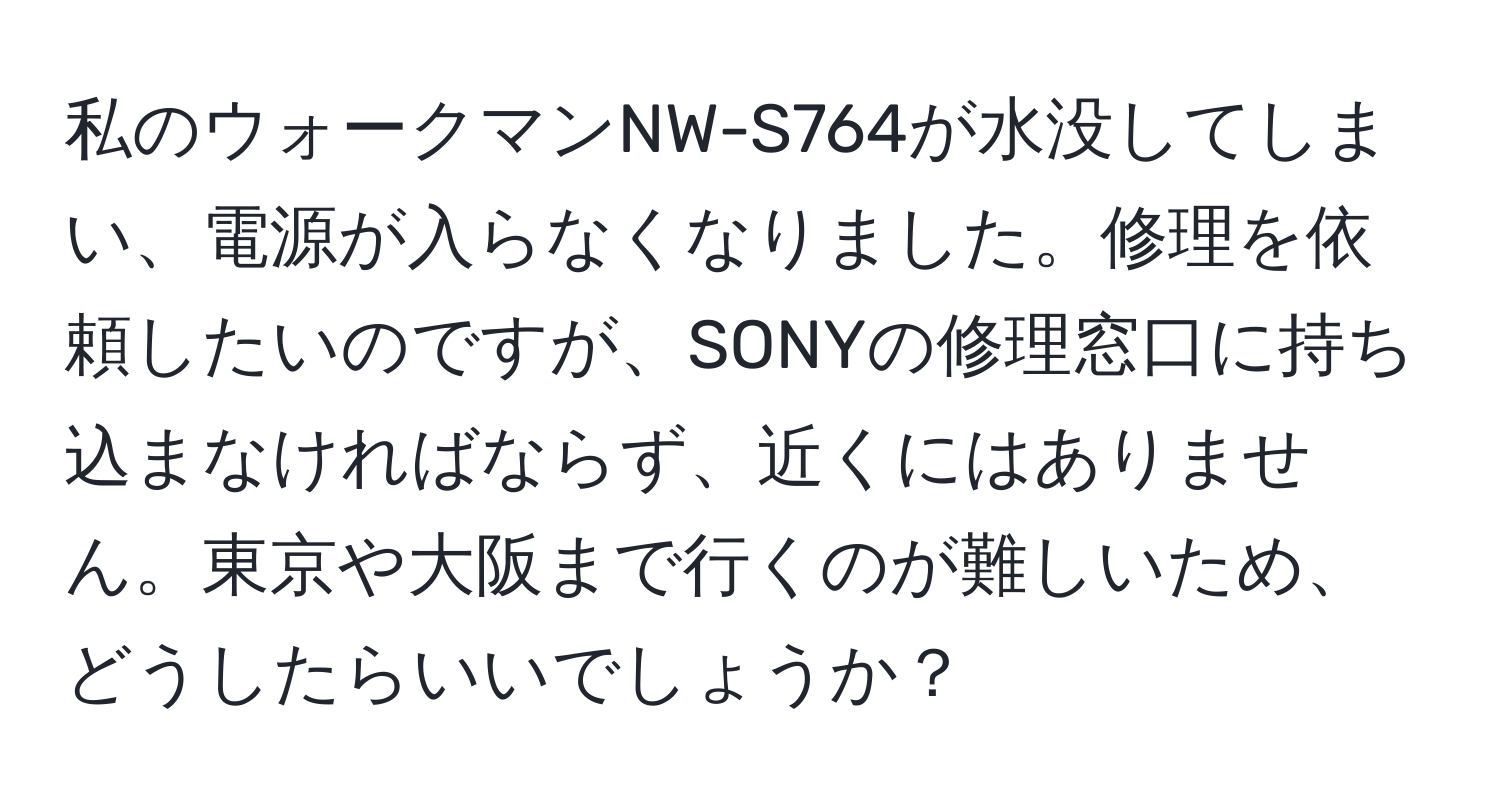 私のウォークマンNW-S764が水没してしまい、電源が入らなくなりました。修理を依頼したいのですが、SONYの修理窓口に持ち込まなければならず、近くにはありません。東京や大阪まで行くのが難しいため、どうしたらいいでしょうか？