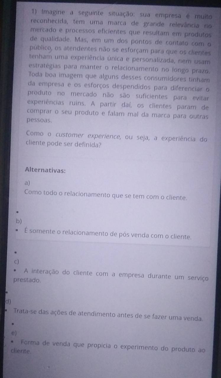 Imagine a seguinte situação: sua empresa é muito
reconhecida, tem uma marca de grande relevância no
mercado e processos eficientes que resultam em produtos
de qualidade. Mas, em um dos pontos de contato com o
público, os atendentes não se esforçam para que os clientes
tenham uma experiência única e personalizada, nem usam
estratégias para manter o relacionamento no longo prazo.
Toda boa imagem que alguns desses consumidores tinham
da empresa e os esforços despendidos para diferenciar o
produto no mercado não são suficientes para evitar
experiências ruins. A partir daí, os clientes param de
comprar o seu produto e falam mal da marca para outras
pessoas.
Como o customer experience, ou seja, a experiência do
cliente pode ser definida?
Alternativas:
a)
Como todo o relacionamento que se tem com o cliente.
b)
É somente o relacionamento de pós venda com o cliente.
c)
A interação do cliente com a empresa durante um serviço
prestado.
d)
Trata-se das ações de atendimento antes de se fazer uma venda.
e)
Forma de venda que propícia o experimento do produto ao
cliente.