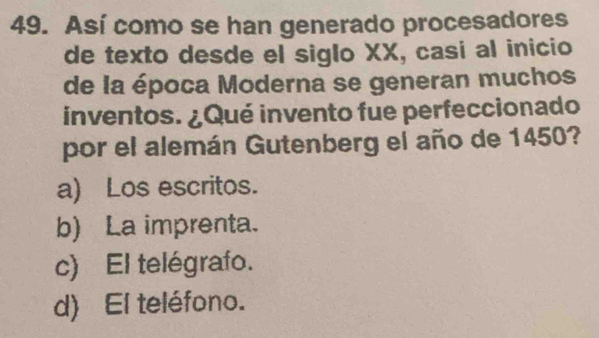 Así como se han generado procesadores
de texto desde el siglo XX, casi al inicio
de la época Moderna se generan muchos
inventos. ¿Qué invento fue perfeccionado
por el alemán Gutenberg el año de 1450?
a) Los escritos.
b) La imprenta.
c) El telégrafo.
d) El teléfono.