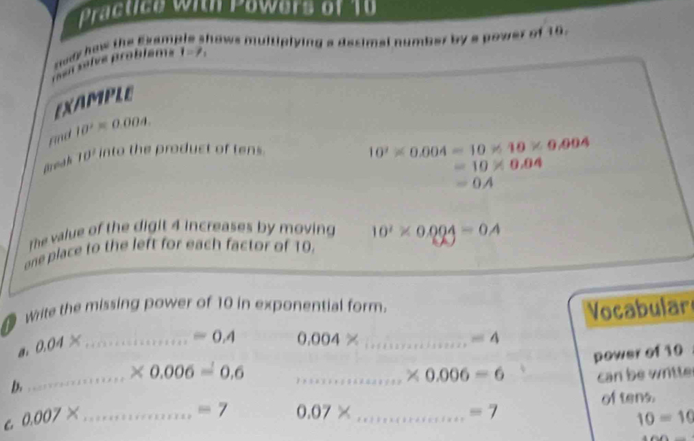 Practice with Powers of 10 
nody how the Esam. hows multiplying a desimal number by a power of 16. 
e slve prabléms I=7_1
EXAMPLE 
Find 10^2=0.004. 
Brea h ID^2 into the product of tens.
10^2* 0.004=10* 10* 0.004
=10* 0.04
=0A
The value of the digit 4 increases by moving 10^2* 0.004=0.4
one place to the left for each factor of 10. 
write the missing power of 10 in exponential form. 
Vocabular 
a 0.04* _
=0.4 0.004 _  =4
power of 10
_
* 0.006=0.6
_ * 0.006=6 can be wntte 
b 
of tens. 
C 0.007* _
=7 0.07* _
=7
10=10
□ 