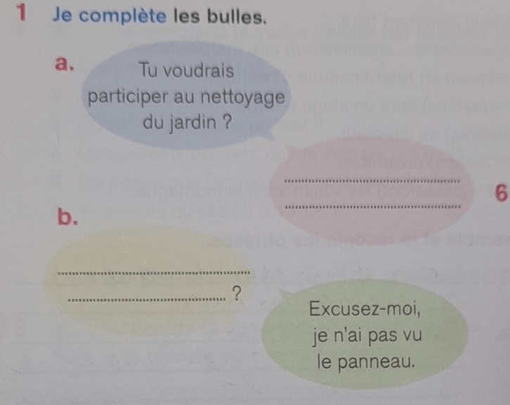 Je complète les bulles. 
a. Tu voudrais 
participer au nettoyage 
du jardin ? 
_ 
6 
b. 
_ 
_ 
_? 
Excusez-moi, 
je n'ai pas vu 
le panneau.