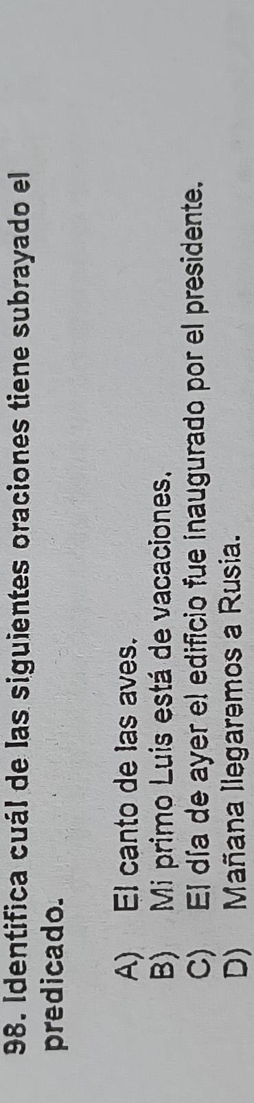 Identifica cuál de las siguientes oraciones tiene subrayado el
predicado.
A) El canto de las aves.
B) Mi primo Luis está de vacaciones.
C) El día de ayer el edificio fue inaugurado por el presidente.
D) Mañana Ilegaremos a Rusia.