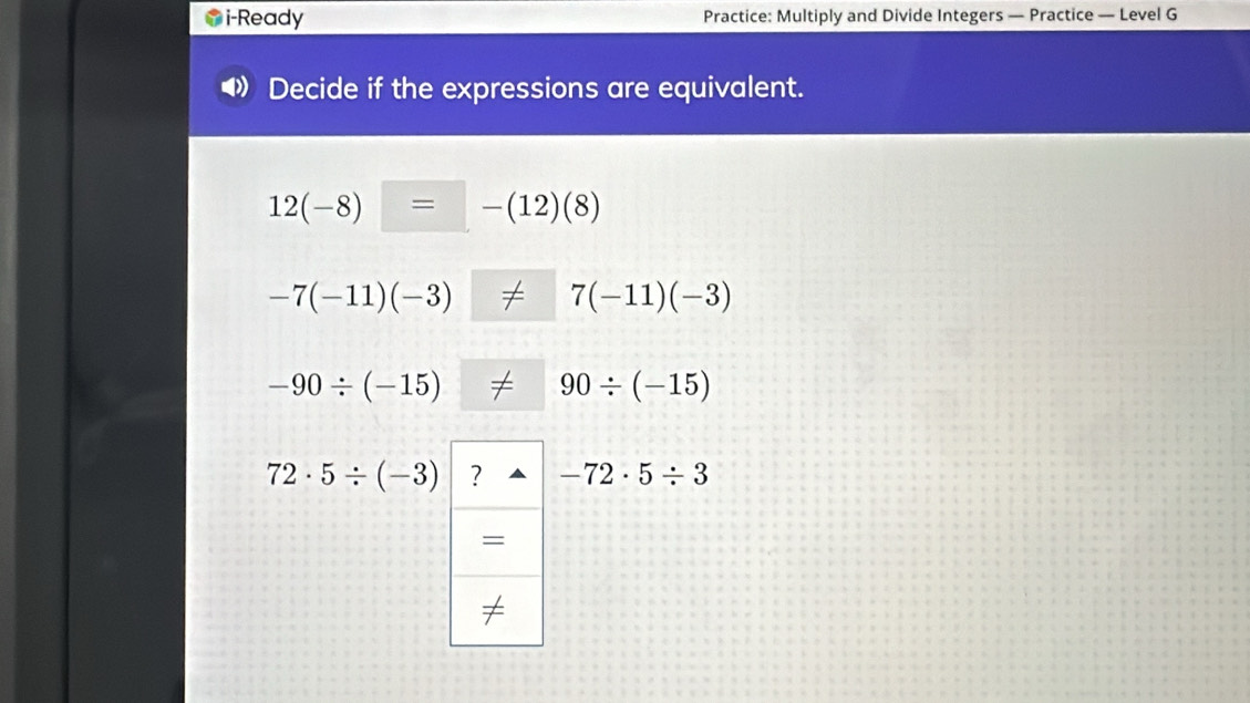 i-Ready Practice: Multiply and Divide Integers — Practice — Level G 
Decide if the expressions are equivalent.
12(-8) = -(12)(8)
-7(-11)(-3) 7(-11)(-3)
-90/ (-15) 90/ (-15)
72· 5/ (-3) ? -72· 5/ 3
= 
≠