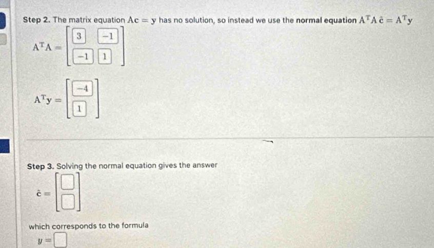 The matrix equation Ac=y has no solution, so instead we use the normal equation A^TAdot c=A^Ty
A^TA=beginbmatrix 3&-1 -1&1endbmatrix
A^Ty=beginbmatrix -4 1endbmatrix
Step 3. Solving the normal equation gives the answer
hat c=beginbmatrix □  □ endbmatrix
which corresponds to the formula
y=□