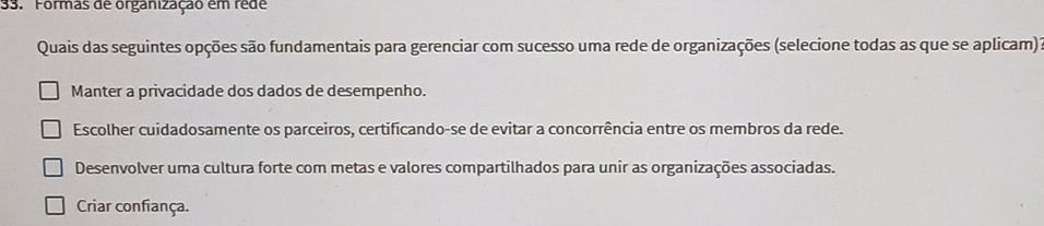 Formas de organização em rêde
Quais das seguintes opções são fundamentais para gerenciar com sucesso uma rede de organizações (selecione todas as que se aplicam):
Manter a privacidade dos dados de desempenho.
Escolher cuidadosamente os parceiros, certificando-se de evitar a concorrência entre os membros da rede.
Desenvolver uma cultura forte com metas e valores compartilhados para unir as organizações associadas.
Criar confiança.