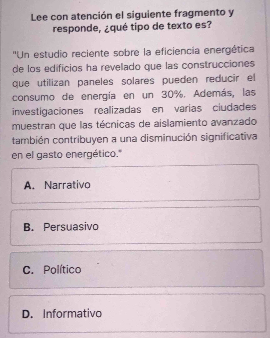 Lee con atención el siguiente fragmento y
responde, ¿qué tipo de texto es?
"Un estudio reciente sobre la eficiencia energética
de los edificios ha revelado que las construcciones
que utilizan paneles solares pueden reducir el
consumo de energía en un 30%. Además, las
investigaciones realizadas en varias ciudades
muestran que las técnicas de aislamiento avanzado
también contribuyen a una disminución significativa
en el gasto energético.''
A. Narrativo
B. Persuasivo
C. Político
D. Informativo