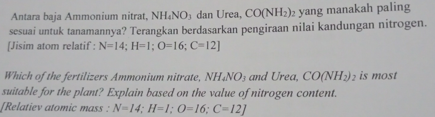 Antara baja Ammonium nitrat, NH_4NO_3 dan Urea, CO(NH_2) : yang manakah paling 
sesuai untuk tanamannya? Terangkan berdasarkan pengiraan nilai kandungan nitrogen. 
[Jisim atom relatif : N=14; H=1; O=16; C=12]
Which of the fertilizers Ammonium nitrate, NH_4NO_3 and Urea, CO(NH_2)_2 is most 
suitable for the plant? Explain based on the value of nitrogen content. 
[Relatiev atomic mass : N=14; H=1; O=16; C=12]