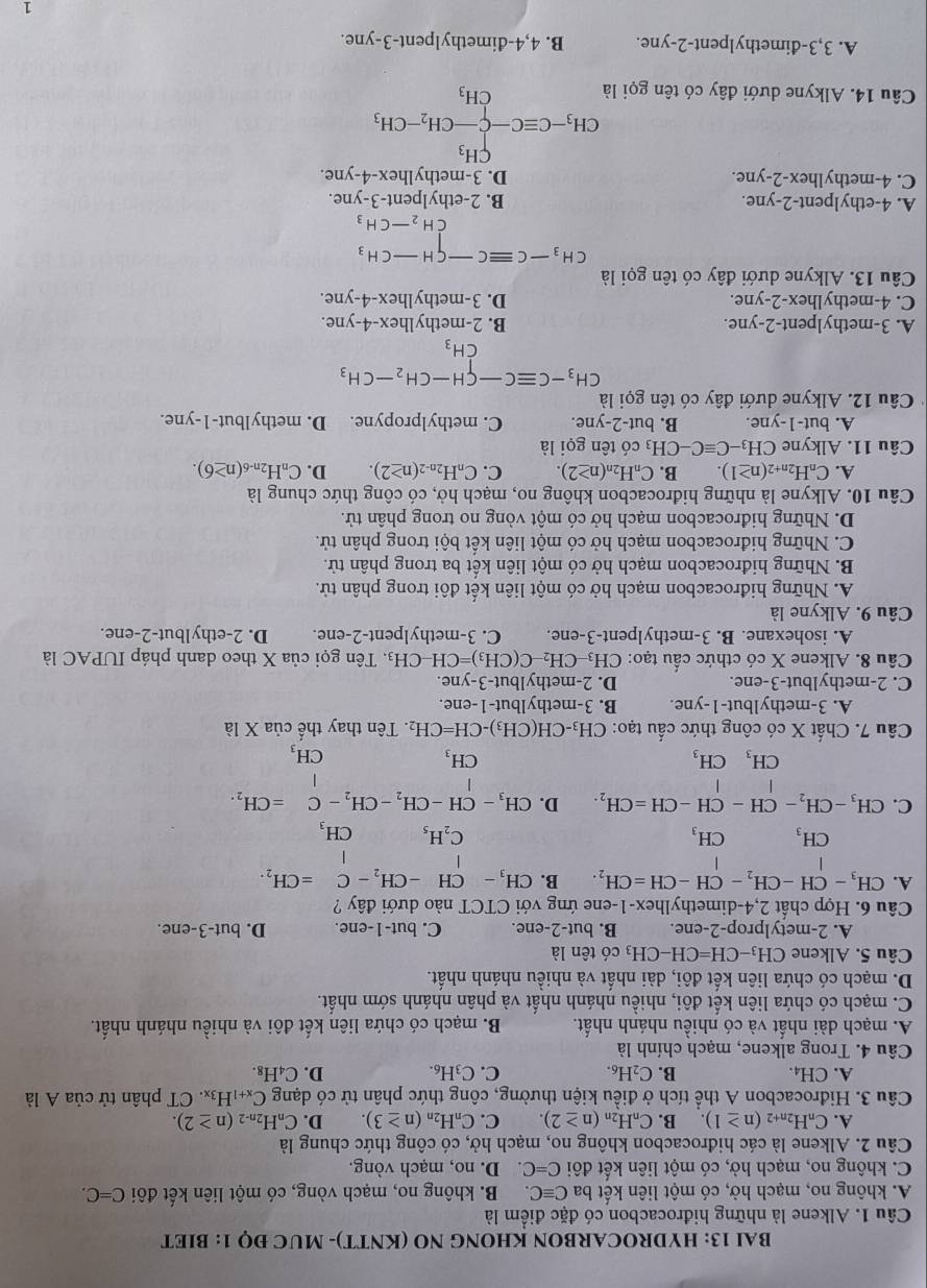 BAI 13: HYDROCARBON KHONG NO (KNTT)- MUC ĐQ 1: BIET
Câu 1. Alkene là những hiđrocacbon có đặc điểm là
A. không no, mạch hờ, có một liên kết ba Cequiv C B. không no, mạch vòng, có một liên kết đôi C=C.
C. không no, mạch hở, có một liên kết đôi C=C D. no, mạch vòng.
Câu 2. Alkene là các hiđrocacbon không no, mạch hở, có công thức chung là
A. C_nH_2n+2(n≥ 1). B. C_nH_2n(n≥ 2). C. C_nH_2n(n≥ 3). D. C_nH_2n-2(n≥ 2).
Câu 3. Hiđrocacbon A thể tích ở điều kiện thường, công thức phân tử có dạng C_x+1H_3x CT phân tử ciaA là
A. CH_4. B. C_2H_6. C. C_3H_6. D. C_4H_8.
Câu 4. Trong alkene, mạch chính là
A. mạch dài nhất và có nhiều nhánh nhất. B. mạch có chứa liên kết đôi và nhiều nhánh nhất.
C. mạch có chứa liên kết đôi, nhiều nhánh nhất và phân nhánh sớm nhất.
D. mạch có chứa liên kết đôi, dài nhất và nhiều nhánh nhất.
Câu 5. Alkene CH_3-CH=CH-CH_3 có tên là
A. 2-metylprop-2-ene. B. but-2-ene. C. but-1-ene. D. but-3-ene.
Câu 6. Hợp chất 2,4-dimethylhex-1-ene ứng với CTCT nào dưới đây ?
A. CH_3-CH-CH_2-CH-CH=CH_2. B. CH_3-CH-CH_2-C=CH_2.
CH_3 CH_3
C_2H_5 CH_3
C. CH_3-CH_2-CH-CH-CH=CH_2. D. CH_3-CH-CH_2-CH_2-C=CH_2.
CH_3CH_3
CH_3
CH_3
Câu 7. Chất X có công thức cấu tạo: CH_3-CH(CH_3)-CH=CH_2. Tên thay thế ciaXla
A. 3-methylbut-1-yne. B. 3-methylbut-1-ene.
C. 2-methylbut-3-ene. D. 2-methylbut-3-yne.
Câu 8. Alkene X có cthức cấu tạo: CH_3-CH_2-C(CH_3)=CH-CH_3.  Tên gọi của X theo danh pháp IUPAC là
A. isohexane. B. 3-methylpent-3-ene. C. 3-methylpent-2-ene. D. 2-ethylbut-2-ene.
Câu 9. Alkyne là
A. Những hiđrocacbon mạch hở có một liên kết đôi trong phân tử.
B. Những hiđrocacbon mạch hở có một liên kết ba trong phân tử.
C. Những hiđrocacbon mạch hở có một liên kết bội trong phân tử.
D. Những hiđrocacbon mạch hở có một vòng no trong phân tử.
Câu 10. Alkyne là những hiđrocacbon không no, mạch hở, có công thức chung là
A. C_nH_2n+2(n≥ 1). B. C_nH_2n(n≥ 2). C. C_nH_2n-2(n≥ 2). D. C_nH_2n-6(n≥ 6).
Câu 11. Alkyne CH_3-Cequiv C-CH_3 có tên gọi là
A. but-1-yne. B. but-2-yne. C. methylpropyne. D. methylbut-1-yne.
Câu 12. Alkyne dưới đây có tên gọi là
CH_3-Cequiv C-CH-CH_2-CH_3
(- CH_3
A. 3-methylpent-2-yne. B. 2-methylhex-4-yne.
C. 4-methylhex-2-yne. D. 3-methylhex-4-yne.
Câu 13. Alkyne dưới đây có tên gọi là
beginarrayr CH_3-Cequiv C-CH-CH_3 CH_2-CH_3endarray
A. 4-ethylpent-2-yne. B. 2-ethylpent-3-yne.
C. 4-methylhex-2-yne. D. 3-methylhex-4-yne.
Câu 14. Alkyne dưới đây có tên gọi là
CH_3-Cequiv C-beginarrayl H_3 -CH_2-CH_3 CH_3endarray.
A. 3,3-đimethylpent-2-yne. B. 4,4-đimethylpent-3-yne.
1