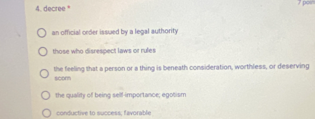 poin
4. decree *
an official order issued by a legal authority
those who disrespect laws or rules
the feeling that a person or a thing is beneath consideration, worthless, or deserving
scorn
the quality of being self-importance; egotism
conductive to success; favorable