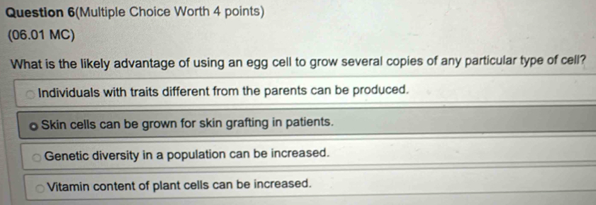 Question 6(Multiple Choice Worth 4 points)
(06.01 MC)
What is the likely advantage of using an egg cell to grow several copies of any particular type of cell?
Individuals with traits different from the parents can be produced.
Skin cells can be grown for skin grafting in patients.
Genetic diversity in a population can be increased.
Vitamin content of plant cells can be increased.