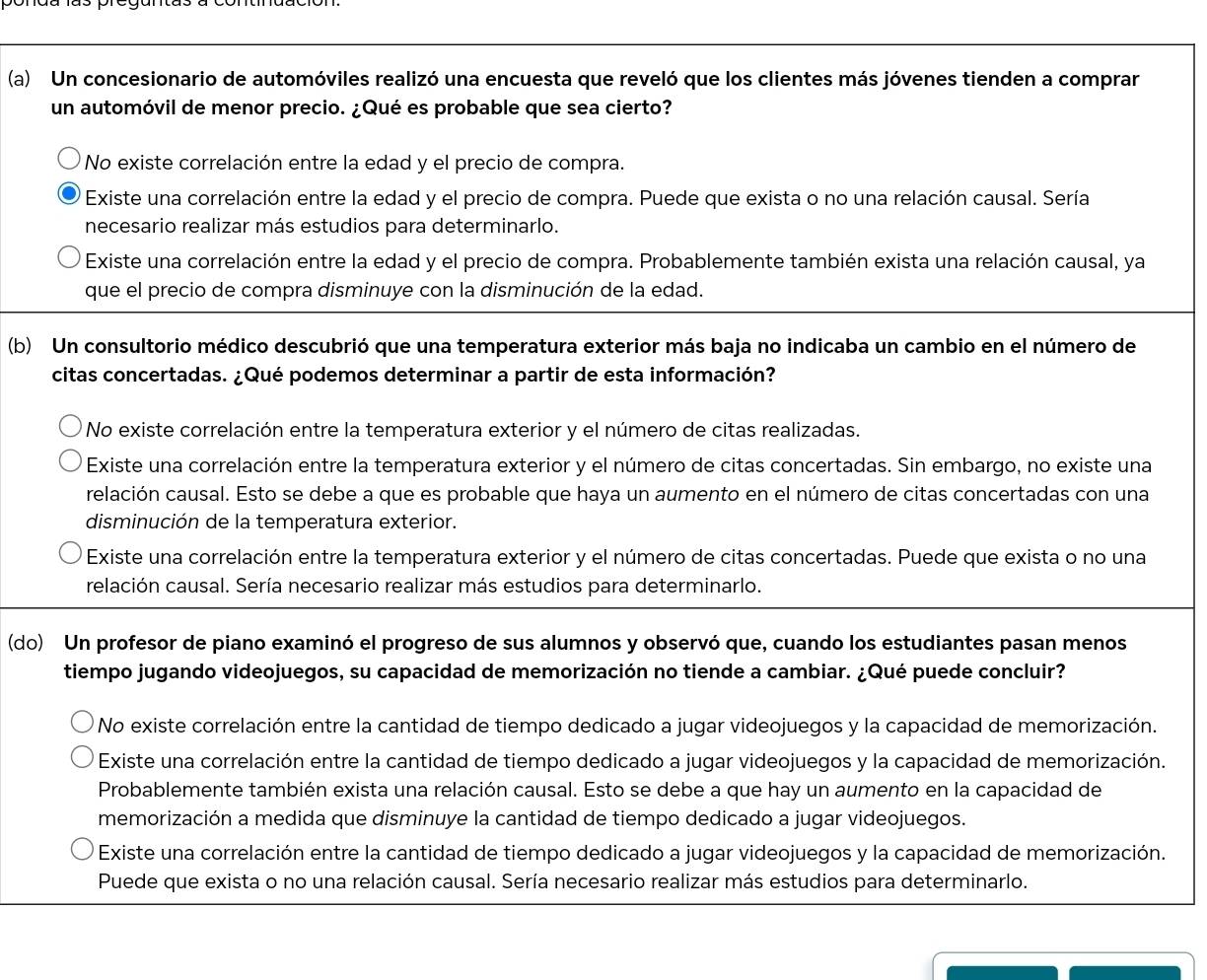 Un concesionario de automóviles realizó una encuesta que reveló que los clientes más jóvenes tienden a comprar
un automóvil de menor precio. ¿Qué es probable que sea cierto?
No existe correlación entre la edad y el precio de compra.
Existe una correlación entre la edad y el precio de compra. Puede que exista o no una relación causal. Sería
necesario realizar más estudios para determinarlo.
Existe una correlación entre la edad y el precio de compra. Probablemente también exista una relación causal, ya
que el precio de compra disminuye con la disminución de la edad.
(b) Un consultorio médico descubrió que una temperatura exterior más baja no indicaba un cambio en el número de
citas concertadas. ¿Qué podemos determinar a partir de esta información?
* No existe correlación entre la temperatura exterior y el número de citas realizadas.
Existe una correlación entre la temperatura exterior y el número de citas concertadas. Sin embargo, no existe una
relación causal. Esto se debe a que es probable que haya un aumento en el número de citas concertadas con una
disminución de la temperatura exterior.
Existe una correlación entre la temperatura exterior y el número de citas concertadas. Puede que exista o no una
relación causal. Sería necesario realizar más estudios para determinarlo.
(do) Un profesor de piano examinó el progreso de sus alumnos y observó que, cuando los estudiantes pasan menos
tiempo jugando videojuegos, su capacidad de memorización no tiende a cambiar. ¿Qué puede concluir?
No existe correlación entre la cantidad de tiempo dedicado a jugar videojuegos y la capacidad de memorización.
Existe una correlación entre la cantidad de tiempo dedicado a jugar videojuegos y la capacidad de memorización.
Probablemente también exista una relación causal. Esto se debe a que hay un aumento en la capacidad de
memorización a medida que disminuye la cantidad de tiempo dedicado a jugar videojuegos.
Existe una correlación entre la cantidad de tiempo dedicado a jugar videojuegos y la capacidad de memorización.
Puede que exista o no una relación causal. Sería necesario realizar más estudios para determinarlo.